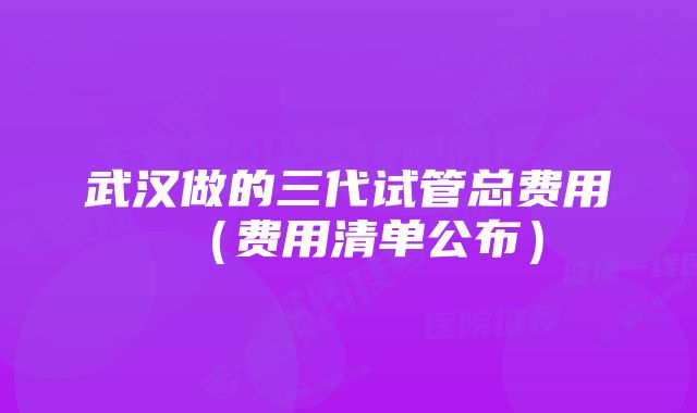 武汉做的三代试管总费用（费用清单公布）