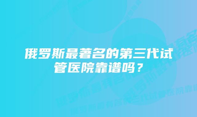 俄罗斯最著名的第三代试管医院靠谱吗？