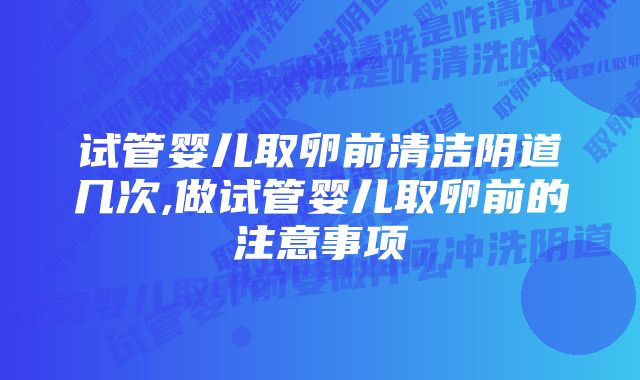 试管婴儿取卵前清洁阴道几次,做试管婴儿取卵前的注意事项