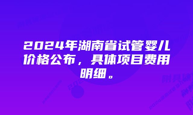 2024年湖南省试管婴儿价格公布，具体项目费用明细。