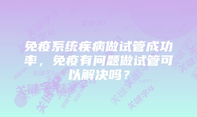 免疫系统疾病做试管成功率，免疫有问题做试管可以解决吗？