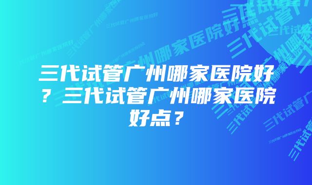 三代试管广州哪家医院好？三代试管广州哪家医院好点？