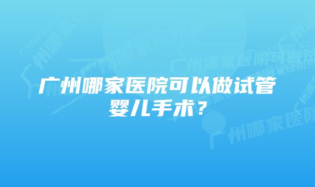 广州哪家医院可以做试管婴儿手术？