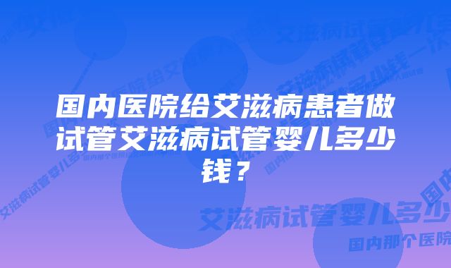 国内医院给艾滋病患者做试管艾滋病试管婴儿多少钱？