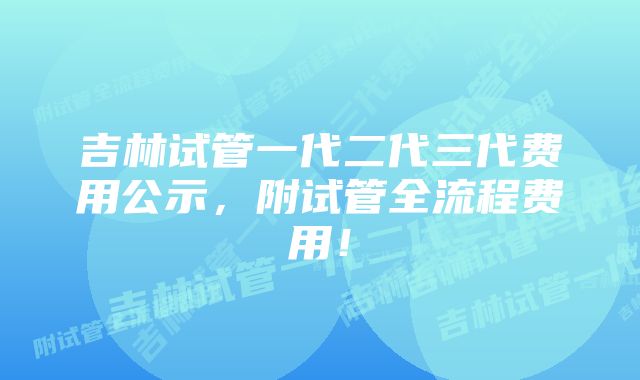 吉林试管一代二代三代费用公示，附试管全流程费用！