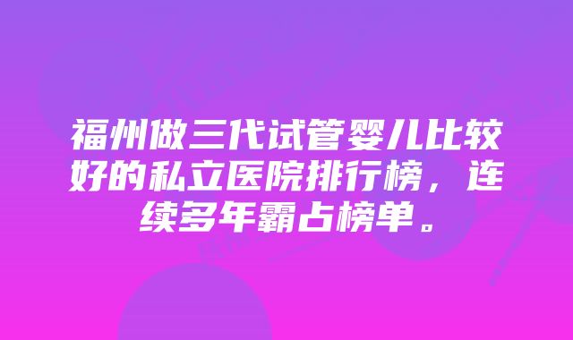 福州做三代试管婴儿比较好的私立医院排行榜，连续多年霸占榜单。