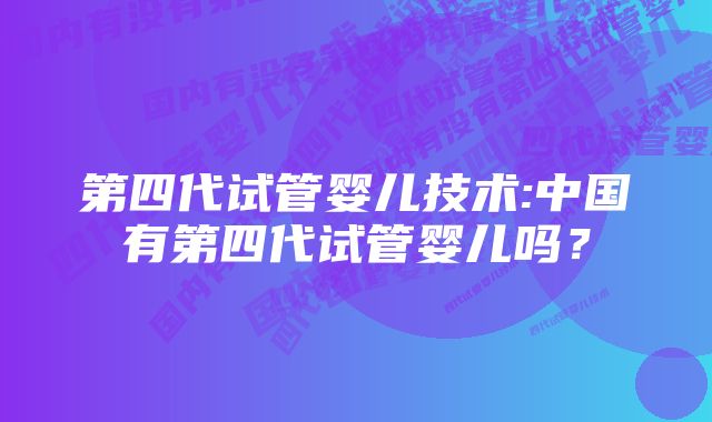 第四代试管婴儿技术:中国有第四代试管婴儿吗？