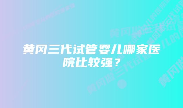 黄冈三代试管婴儿哪家医院比较强？