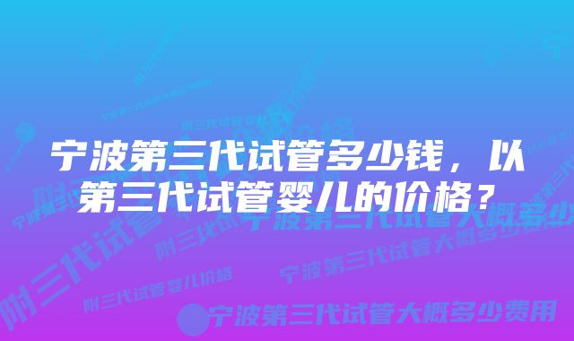 宁波第三代试管多少钱，以第三代试管婴儿的价格？