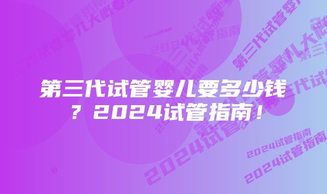 第三代试管婴儿要多少钱？2024试管指南！