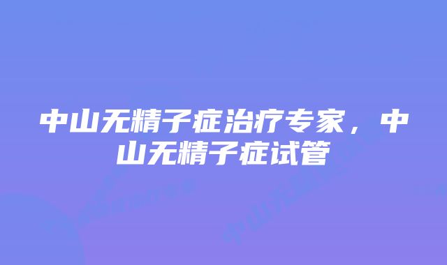 中山无精子症治疗专家，中山无精子症试管