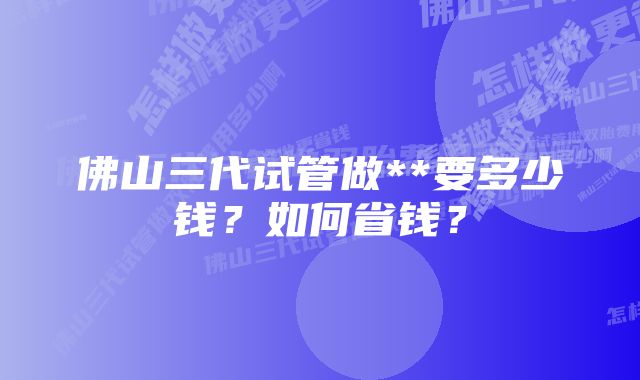 佛山三代试管做**要多少钱？如何省钱？