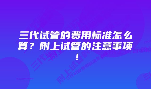 三代试管的费用标准怎么算？附上试管的注意事项！