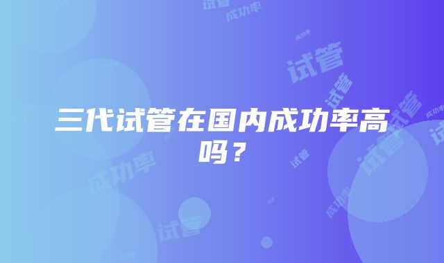 三代试管在国内成功率高吗？