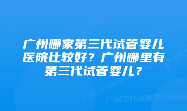 广州哪家第三代试管婴儿医院比较好？广州哪里有第三代试管婴儿？