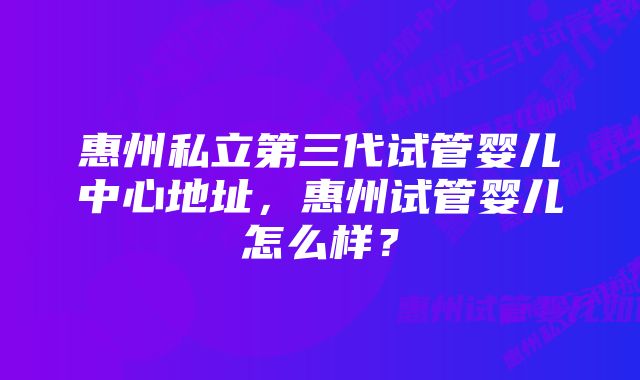 惠州私立第三代试管婴儿中心地址，惠州试管婴儿怎么样？