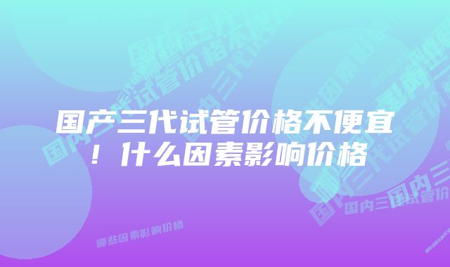 国产三代试管价格不便宜！什么因素影响价格