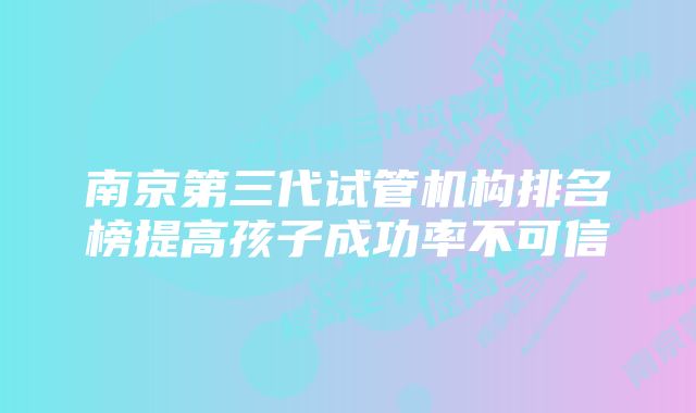 南京第三代试管机构排名榜提高孩子成功率不可信