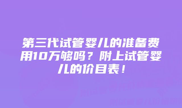 第三代试管婴儿的准备费用10万够吗？附上试管婴儿的价目表！