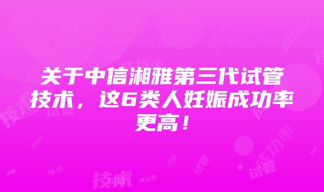 关于中信湘雅第三代试管技术，这6类人妊娠成功率更高！