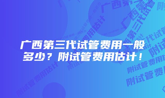 广西第三代试管费用一般多少？附试管费用估计！