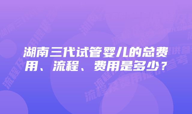 湖南三代试管婴儿的总费用、流程、费用是多少？