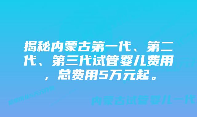 揭秘内蒙古第一代、第二代、第三代试管婴儿费用，总费用5万元起。