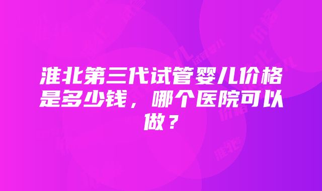 淮北第三代试管婴儿价格是多少钱，哪个医院可以做？