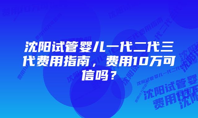 沈阳试管婴儿一代二代三代费用指南，费用10万可信吗？