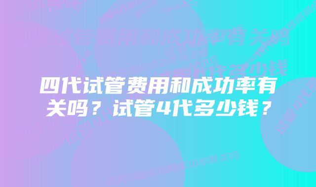 四代试管费用和成功率有关吗？试管4代多少钱？