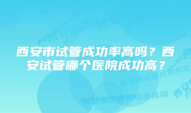 西安市试管成功率高吗？西安试管哪个医院成功高？