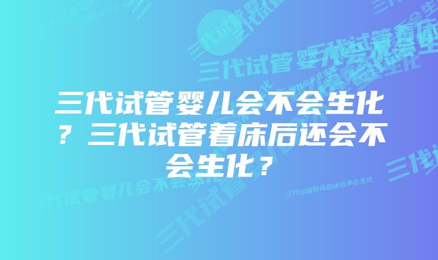 三代试管婴儿会不会生化？三代试管着床后还会不会生化？