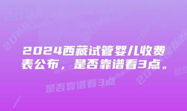 2024西藏试管婴儿收费表公布，是否靠谱看3点。