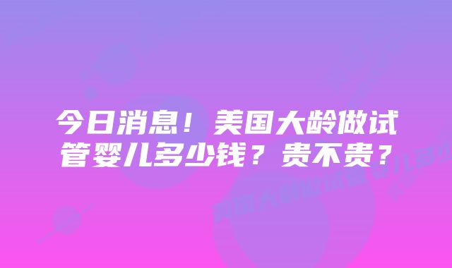 今日消息！美国大龄做试管婴儿多少钱？贵不贵？