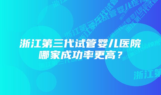 浙江第三代试管婴儿医院哪家成功率更高？