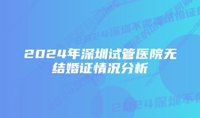 2024年深圳试管医院无结婚证情况分析