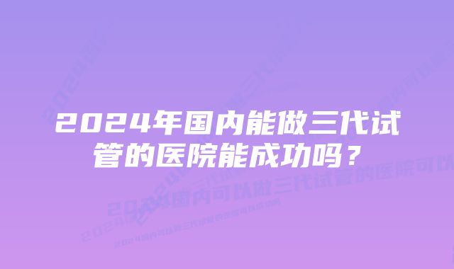 2024年国内能做三代试管的医院能成功吗？