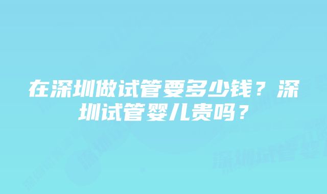 在深圳做试管要多少钱？深圳试管婴儿贵吗？