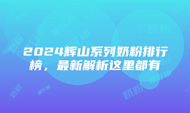 2024辉山系列奶粉排行榜，最新解析这里都有