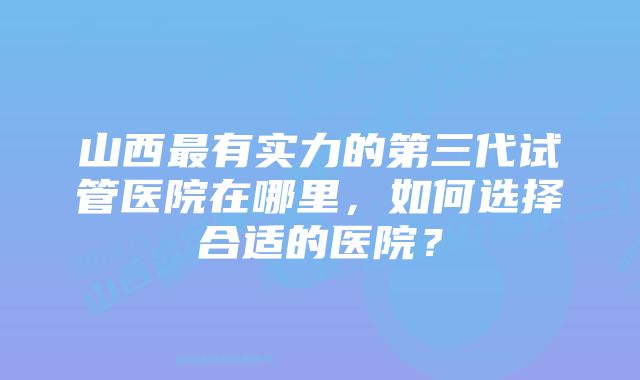 山西最有实力的第三代试管医院在哪里，如何选择合适的医院？