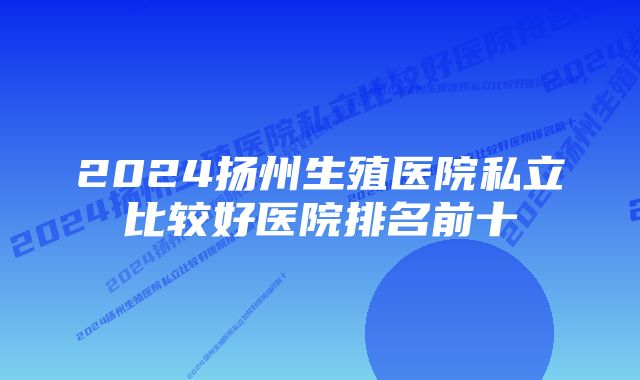 2024扬州生殖医院私立比较好医院排名前十