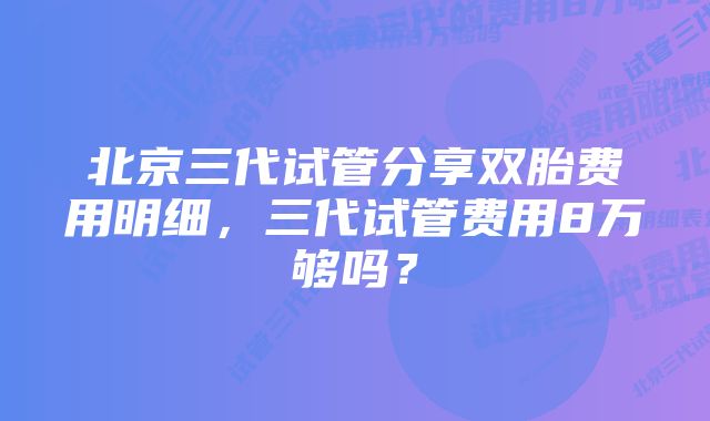 北京三代试管分享双胎费用明细，三代试管费用8万够吗？