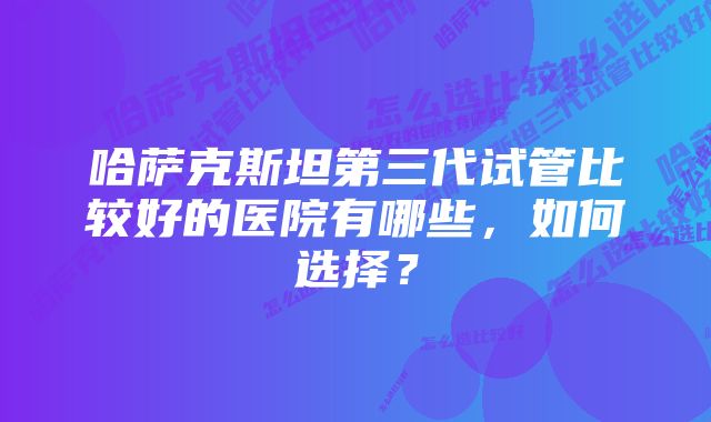 哈萨克斯坦第三代试管比较好的医院有哪些，如何选择？