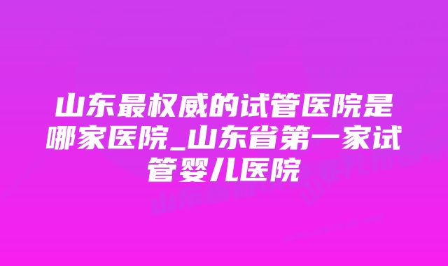 山东最权威的试管医院是哪家医院_山东省第一家试管婴儿医院