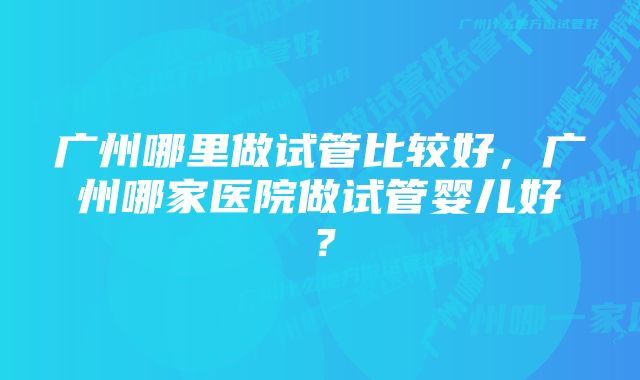 广州哪里做试管比较好，广州哪家医院做试管婴儿好？