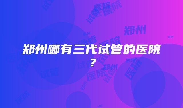 郑州哪有三代试管的医院？