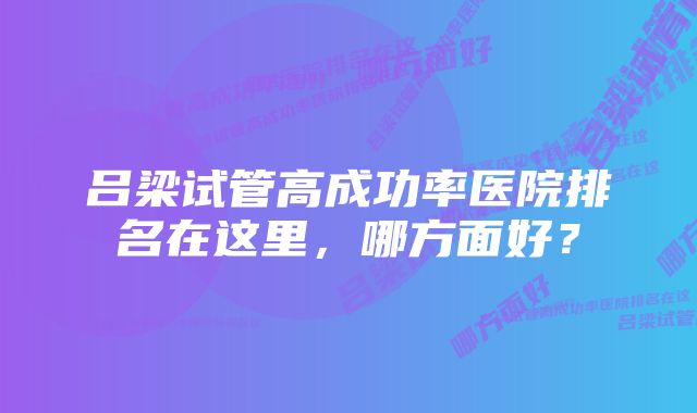 吕梁试管高成功率医院排名在这里，哪方面好？