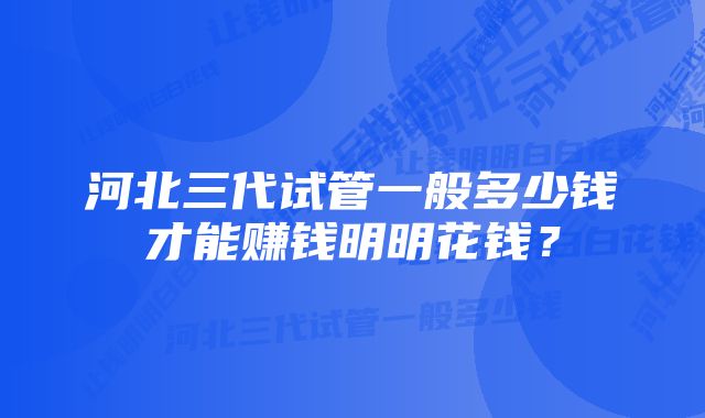 河北三代试管一般多少钱才能赚钱明明花钱？