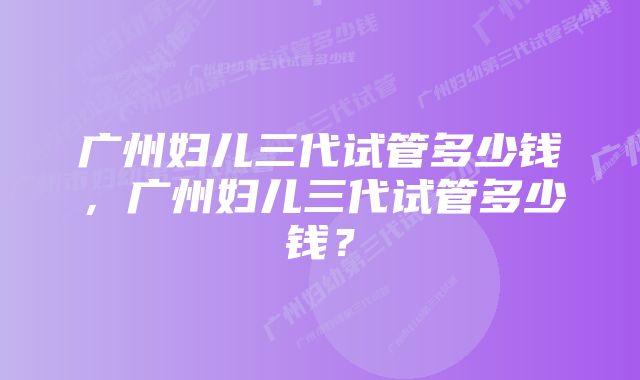 广州妇儿三代试管多少钱，广州妇儿三代试管多少钱？