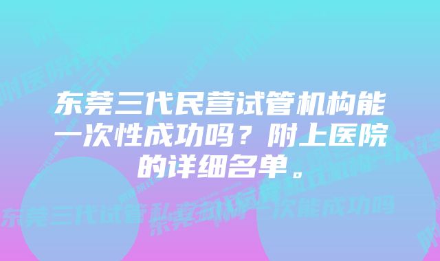 东莞三代民营试管机构能一次性成功吗？附上医院的详细名单。